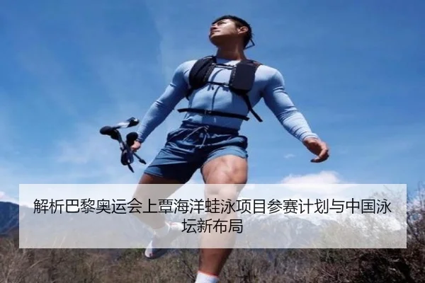 解析巴黎奥运会上覃海洋蛙泳项目参赛计划与中国泳坛新布局